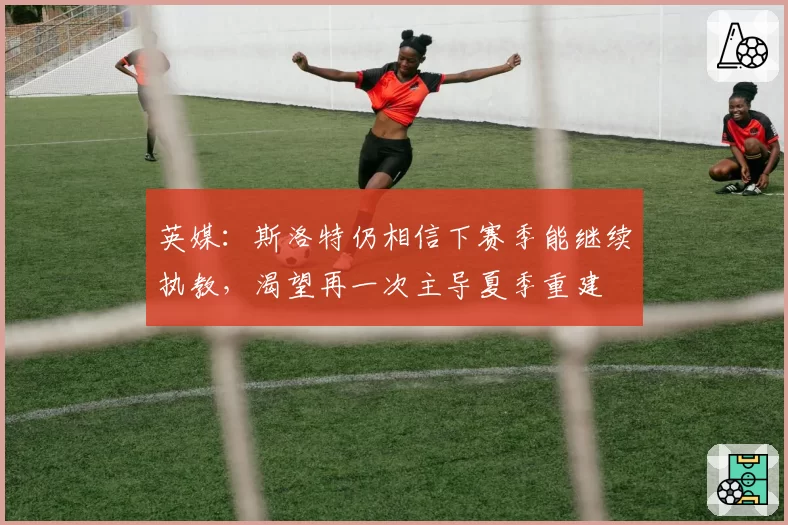 英媒：斯洛特仍相信下赛季能继续执教，渴望再一次主导夏季重建