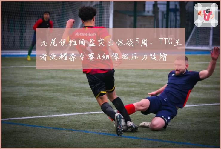 九尾颈椎间盘突出休战5周，TTG王者荣耀春季赛A组保级压力陡增