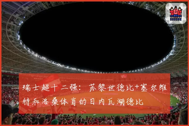 瑞士超十二强：苏黎世德比+塞尔维特和洛桑体育的日内瓦湖德比