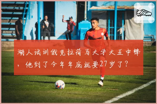 湖人试训俄克拉荷马大学大五中锋,他到了今年年底就要27岁了?