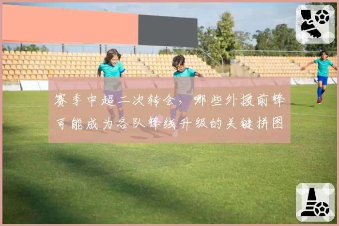 赛季中超二次转会，哪些外援前锋可能成为各队锋线升级的关键拼图？