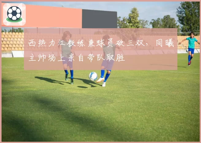西热力江教练兼球员砍三双，同曦主帅场上亲自带队取胜